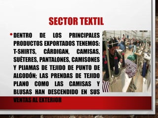 SECTOR TEXTIL
•DENTRO DE LOS PRINCIPALES
PRODUCTOS EXPORTADOS TENEMOS:
T-SHIRTS, CÁRDIGAN, CAMISAS,
SUÉTERES, PANTALONES, CAMISONES
Y PIJAMAS DE TEJIDO DE PUNTO DE
ALGODÓN; LAS PRENDAS DE TEJIDO
PLANO COMO LAS CAMISAS Y
BLUSAS HAN DESCENDIDO EN SUS
VENTAS AL EXTERIOR
 