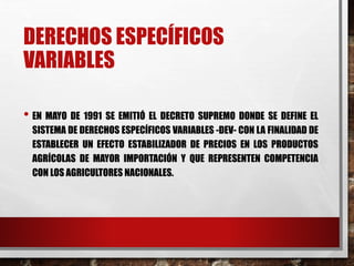 DERECHOS ESPECÍFICOS
VARIABLES
• EN MAYO DE 1991 SE EMITIÓ EL DECRETO SUPREMO DONDE SE DEFINE EL
SISTEMA DE DERECHOS ESPECÍFICOS VARIABLES -DEV- CON LA FINALIDAD DE
ESTABLECER UN EFECTO ESTABILIZADOR DE PRECIOS EN LOS PRODUCTOS
AGRÍCOLAS DE MAYOR IMPORTACIÓN Y QUE REPRESENTEN COMPETENCIA
CON LOS AGRICULTORES NACIONALES.
 