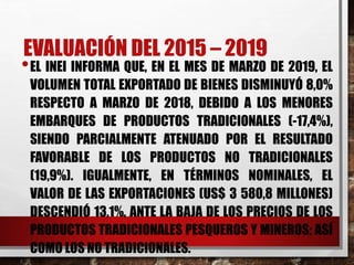 EVALUACIÓN DEL 2015 – 2019
•EL INEI INFORMA QUE, EN EL MES DE MARZO DE 2019, EL
VOLUMEN TOTAL EXPORTADO DE BIENES DISMINUYÓ 8,0%
RESPECTO A MARZO DE 2018, DEBIDO A LOS MENORES
EMBARQUES DE PRODUCTOS TRADICIONALES (-17,4%),
SIENDO PARCIALMENTE ATENUADO POR EL RESULTADO
FAVORABLE DE LOS PRODUCTOS NO TRADICIONALES
(19,9%). IGUALMENTE, EN TÉRMINOS NOMINALES, EL
VALOR DE LAS EXPORTACIONES (US$ 3 580,8 MILLONES)
DESCENDIÓ 13,1%, ANTE LA BAJA DE LOS PRECIOS DE LOS
PRODUCTOS TRADICIONALES PESQUEROS Y MINEROS; ASÍ
COMO LOS NO TRADICIONALES.
 