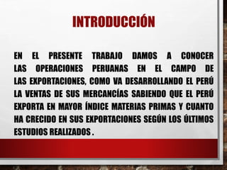 INTRODUCCIÓN
EN EL PRESENTE TRABAJO DAMOS A CONOCER
LAS OPERACIONES PERUANAS EN EL CAMPO DE
LAS EXPORTACIONES, COMO VA DESARROLLANDO EL PERÚ
LA VENTAS DE SUS MERCANCÍAS SABIENDO QUE EL PERÚ
EXPORTA EN MAYOR ÍNDICE MATERIAS PRIMAS Y CUANTO
HA CRECIDO EN SUS EXPORTACIONES SEGÚN LOS ÚLTIMOS
ESTUDIOS REALIZADOS .
 