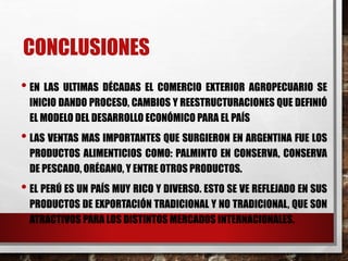CONCLUSIONES
• EN LAS ULTIMAS DÉCADAS EL COMERCIO EXTERIOR AGROPECUARIO SE
INICIO DANDO PROCESO, CAMBIOS Y REESTRUCTURACIONES QUE DEFINIÓ
EL MODELO DEL DESARROLLO ECONÓMICO PARA EL PAÍS
• LAS VENTAS MAS IMPORTANTES QUE SURGIERON EN ARGENTINA FUE LOS
PRODUCTOS ALIMENTICIOS COMO: PALMINTO EN CONSERVA, CONSERVA
DE PESCADO, ORÉGANO, Y ENTRE OTROS PRODUCTOS.
• EL PERÚ ES UN PAÍS MUY RICO Y DIVERSO. ESTO SE VE REFLEJADO EN SUS
PRODUCTOS DE EXPORTACIÓN TRADICIONAL Y NO TRADICIONAL, QUE SON
ATRACTIVOS PARA LOS DISTINTOS MERCADOS INTERNACIONALES.
 