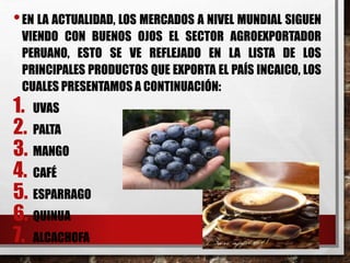 •EN LA ACTUALIDAD, LOS MERCADOS A NIVEL MUNDIAL SIGUEN
VIENDO CON BUENOS OJOS EL SECTOR AGROEXPORTADOR
PERUANO, ESTO SE VE REFLEJADO EN LA LISTA DE LOS
PRINCIPALES PRODUCTOS QUE EXPORTA EL PAÍS INCAICO, LOS
CUALES PRESENTAMOS A CONTINUACIÓN:
1. UVAS
2. PALTA
3. MANGO
4. CAFÉ
5. ESPARRAGO
6. QUINUA
7. ALCACHOFA
 