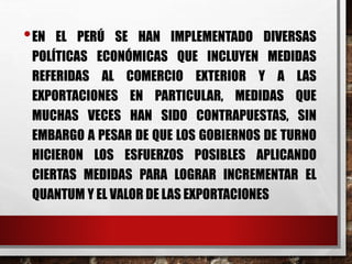 •EN EL PERÚ SE HAN IMPLEMENTADO DIVERSAS
POLÍTICAS ECONÓMICAS QUE INCLUYEN MEDIDAS
REFERIDAS AL COMERCIO EXTERIOR Y A LAS
EXPORTACIONES EN PARTICULAR, MEDIDAS QUE
MUCHAS VECES HAN SIDO CONTRAPUESTAS, SIN
EMBARGO A PESAR DE QUE LOS GOBIERNOS DE TURNO
HICIERON LOS ESFUERZOS POSIBLES APLICANDO
CIERTAS MEDIDAS PARA LOGRAR INCREMENTAR EL
QUANTUM Y EL VALOR DE LAS EXPORTACIONES
 