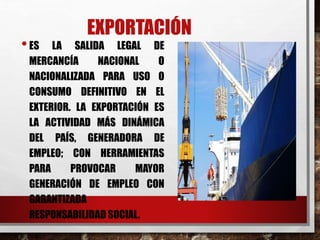EXPORTACIÓN
•ES LA SALIDA LEGAL DE
MERCANCÍA NACIONAL O
NACIONALIZADA PARA USO O
CONSUMO DEFINITIVO EN EL
EXTERIOR. LA EXPORTACIÓN ES
LA ACTIVIDAD MÁS DINÁMICA
DEL PAÍS, GENERADORA DE
EMPLEO; CON HERRAMIENTAS
PARA PROVOCAR MAYOR
GENERACIÓN DE EMPLEO CON
GARANTIZADA
RESPONSABILIDAD SOCIAL.
 