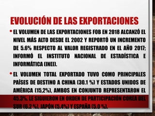 EVOLUCIÓN DE LAS EXPORTACIONES
•EL VOLUMEN DE LAS EXPORTACIONES FOB EN 2018 ALCANZÓ EL
NIVEL MÁS ALTO DESDE EL 2002 Y REPORTÓ UN INCREMENTO
DE 5.6% RESPECTO AL VALOR REGISTRADO EN EL AÑO 2017;
INFORMÓ EL INSTITUTO NACIONAL DE ESTADÍSTICA E
INFORMÁTICA (INEI).
•EL VOLUMEN TOTAL EXPORTADO TUVO COMO PRINCIPALES
PAÍSES DE DESTINO A CHINA (30.1 %) Y ESTADOS UNIDOS DE
AMÉRICA (15,2%), AMBOS EN CONJUNTO REPRESENTARON EL
45.3%. LE SIGUIERON EN ORDEN DE PARTICIPACIÓN COREA DEL
SUR (6.2 %), JAPÓN (5.4%) Y ESPAÑA (5.0 %).
 