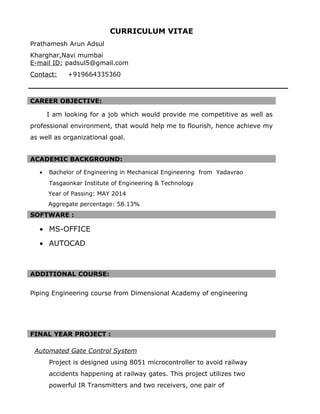 CURRICULUM VITAE
Prathamesh Arun Adsul
Kharghar,Navi mumbai
E-mail ID: padsul5@gmail.com
Contact: +919664335360
CAREER OBJECTIVE:
I am looking for a job which would provide me competitive as well as
professional environment, that would help me to flourish, hence achieve my
as well as organizational goal.
ACADEMIC BACKGROUND:
• Bachelor of Engineering in Mechanical Engineering from Yadavrao
Tasgaonkar Institute of Engineering & Technology
Year of Passing: MAY 2014
Aggregate percentage: 58.13%
SOFTWARE :
• MS-OFFICE
• AUTOCAD
ADDITIONAL COURSE:
Piping Engineering course from Dimensional Academy of engineering
FINAL YEAR PROJECT :
Automated Gate Control System
Project is designed using 8051 microcontroller to avoid railway
accidents happening at railway gates. This project utilizes two
powerful IR Transmitters and two receivers, one pair of
 