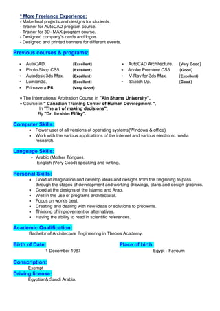 * More Freelance Experience:
- Make final projects and designs for students.
- Trainer for AutoCAD program course.
- Trainer for 3D- MAX program course.
- Designed company's cards and logos.
- Designed and printed banners for different events.
Previous courses & programs:
- AutoCAD. (Excellent) - AutoCAD Architecture. (Very Good)
- Photo Shop CS5. (Excellent) - Adobe Premiere CS5 (Good)
- Autodesk 3ds Max. (Excellent) - V-Ray for 3ds Max. (Excellent)
- Lumion3d. (Excellent) - Sketch Up. (Good)
- Primavera P6. (Very Good)
 The International Arbitration Course in "Ain Shams University".
 Course in " Canadian Training Center of Human Development ",
In "The art of making decisions",
By "Dr. Ibrahim Elfiky".
Computer Skills:
 Power user of all versions of operating systems(Windows & office)
 Work with the various applications of the internet and various electronic media
research.
Language Skills:
- Arabic (Mother Tongue).
- English (Very Good) speaking and writing.
:SkillsPersonal
 Good at imagination and develop ideas and designs from the beginning to pass
through the stages of development and working drawings, plans and design graphics.
 Good at the designs of the Islamic and Arab.
 Well in the use of programs architectural.
 Focus on work's best.
 Creating and dealing with new ideas or solutions to problems.
 Thinking of improvement or alternatives.
 Having the ability to read in scientific references.
Academic Qualification:
Bachelor of Architecture Engineering in Thebes Academy.
Place of birth:Birth of Date:
1 December 1987 Egypt - Fayoum
Conscription:
Exempt
riving license:D
Egyptian& Saudi Arabia.
 