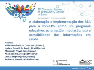 A elaboração e implementação dos REA
para a BVS-EPS, como um programa
educativo, para gestão, mediação, uso e
acessibilidade das informações em
saúde
Autores:
Valéria Machado da Costa (Icict/Fiocruz)
Luciana Danielli de Araujo, (Icict/Fiocruz)
Margareth Prevot (Icict/Fiocruz)
Aline da Silva Alves (Icict/Fiocruz)
Creuza Stephen(EPSJV/Fiocruz)
Anderson Azevedo (EPSJV/Fiocruz)
 