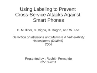 Using Labeling to Prevent
 Cross-Service Attacks Against
         Smart Phones
   C. Mulliner, G. Vigna, D. Dagon, and W. Lee.

Detection of Intrusions and Malware & Vulnerability
               Assessment (DIMVA)
                        2006



        Presented by : Ruchith Fernando
                  02-10-2011
 