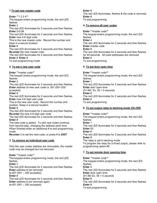 1 To set new master code
Enter **1 2 3 4**
The keypad enters programming mode, the red LED
flashes
Enter 2
The red LED illuminates for 2 seconds and then flashes
Enter 0-0-0#
The red LED illuminates for 2 seconds and then flashes
Enter new 4-8 digit code
This is the new master code. Record the number and
keep in a secure location
Enter #
The red LED illuminates for 2 seconds and then flashes
Re-enter the new master code
The red LED illuminates for 2 seconds and then flashes
Enter # Enter #
To exit programming mode
2. To set a new user code
Enter **master code**
The keypad enters programming mode, the red LED
flashes
Enter 2
The red LED illuminates for 2 seconds and then flashes
Enter address of new user codei.e. 001 (001-200
accepted)
Enter #
The red LED illuminates for 2 seconds and then flashes
Enter new 4-8 digit user code
This is the new user code. Record the number and
position. Keep in a secure location
Enter #
The red LED illuminates for 2 seconds and then flashes
Re-enter the new 4-8 digit user code
The red LED illuminates for 2 seconds and then flashes
Enter #
The new code is added. To add new codes continue
from second step, changing the address each time.
When finished enter an additional # to exit programming
mode
Re-enter 2 to set the next code, or press # to EXIT
3. To remove an individual user code
Only the user codes address are removable, the master
code may be changed but not removed
Enter **master code**
The keypad enters programming mode, the red LED
flashes
Enter 3
The red LED illuminates for 2 seconds and then flashes
Enter address to be removed
le-001 (001 – 200 accepted)
Enter #
The red LED illuminates for 2 seconds and then flashes
Enter address to be removed again
le-001 (001 – 200 accepted)
Enter #
The red LED illuminates, flashes & the code is removed
Enter #
To exit programming
4. To remove all user codes
Enter **master code**
The keypad enters programming mode, the red LED
flashes
Enter 4
The red LED illuminates for 2 seconds and then flashes
Enter master code
Enter #
The red LED illuminates for 2 seconds and then flashes
for 40 seconds. All code addresses are removed
Enter #
To exit programming
5. To set door open time
Enter **master code**
The keypad enters programming mode, the red LED
flashes
Enter 1
The red LED illuminates for 2 seconds and then flashes
Enter door open time
(01-99) Ex. 05 = 5 seconds
Enter #
The red LED illuminates for 2 seconds and then flashes
Enter #
To exit programming
6. To set output relay to latching mode (On-Off)
Enter **master code**
The keypad enters programming mode, the red LED
flashes
Enter 1
The red LED illuminates for 2 seconds and then flashes
Enter 00
Enter #
The red LED illuminates for 2 seconds and then flashes
Enter #
The relay is set to latching mode
To program the relay for a timed output, please refer to
programming option #5
7. To set remote door opening time
Enter **master code**
The keypad enters programming mode, the red LED
flashes
Enter 5
The red LED illuminates for 2 seconds and then flashes
Enter door open time
(01-99) Ex. 05 = 5 seconds
Enter #
The red LED illuminates for 2 seconds and then flashes
Enter #
To exit programming
 