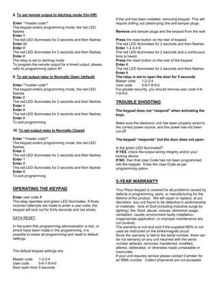 8. To set remote output to latching mode (On-Off)
Enter **master code**
The keypad enters programming mode, the red LED
flashes
Enter 5
The red LED illuminates for 2 seconds and then flashes
Enter 00
Enter #
The red LED illuminates for 2 seconds and then flashes
Enter #
The relay is set to latching mode
To program the remote output for a timed output, please
refer to programming option #7
9. To set output relay to Normally Open (default)
Enter **master code**
The keypad enters programming mode, the red LED
flashes
Enter 6
The red LED illuminates for 2 seconds and then flashes
Enter 0
Enter #
The red LED illuminates for 2 seconds and then flashes
Enter #
To exit programming
10. To set output relay to Normally Closed
Enter **master code**
The keypad enters programming mode, the red LED
flashes
Enter 6
The red LED illuminates for 2 seconds and then flashes
Enter 1
Enter #
The red LED illuminates for 2 seconds and then flashes
Enter #
To exit programming
OPERATING THE KEYPAD
Enter user code #
The relay operates and green LED illuminates. If three
incorrect attempts are made to enter a user code, the
keypad will lock out for thirty seconds and red slowly.
DATA RESET
In the event that programming administration is lost, or
errors have been made in the programming, it is
possible to erase all programming and reset to default
settings.
The default keypad settings are:
Master code 1-2-3-4
User code 5-6-7-8-9-0
Door open time 5 seconds
If the unit has been installed, removing keypad. This will
require drilling out (destroying) the anti-tamper plugs.
Remove anti tamper plugs and the keypad from the wall
Press the reset button on the rear of keypad.
The red LED illuminates for 2 seconds and then flashes.
Enter 1-2-3-4 #.
The red LED illuminates for 2 seconds and a continuous
tone is heard.
Press the reset button on the rear of the keypad
Enter #.
The red LED illuminates for 2 seconds and then flashes
Enter #
The relay is set to open the door for 5 seconds
Master code 1-2-3-4
User code 5-6-7-8-9-0
For greater security, you should remove user code 5-6-
7-8-9-0
TROUBLE SHOOTING
The keypad does not “respond” when activating the
keys.
Make sure the electronic unit has been properly wired to
the correct power source, and the power has not been
cut-off
The keypad “responds” but the door does not open.
Is the green LED illuminated?
If YES, check the output wiring integrity and/or your
locking device
If NO, then that User Code has not been programmed
into the keypad. Enter the User Code as per
programming option.
5-YEAR WARRANTY
Your Piezo keypad is covered for all problems caused by
defects in programming, parts, or manufacturing for the
lifetime of the product. We will repair or replace, at our
discretion, any unit found to be defective in workmanship
or materials. Acts of God (including inductive surge by
lighting), fire, flood, abuse, misuse, abnormal usage,
vandalism, caustic environment faulty installation,
inappropriate application, or improper maintenance are
not covered.
The warranty is null and void if the supplied MOV is not
used as instructed on the strike/magnet circuit.
Since the warranty is tied to the serial number, there can
be not warranty on any unit returned with the serial
number defaced, removed, transferred, modified,
altered, obliterated, or otherwise made unreadable or
inaccurate.
If your unit requires service please contact Camden for
an RMA number. Collect shipments are not accepted.
 