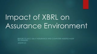 Impact of XBRL on
Assurance Environment
REPORT TO ACC 626: IT ASSURANCE AND COMPUTER ASSISTED AUDIT
TECHNIQUES
JASON LO
 