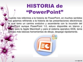 HISTORIA de
“PowerPoint”
• Cuando nos referimos a la historia de PowerPoint, en muchos sentidos
nos estamos refiriendo a la historia de las presentaciones electrónicas
la cual tomo un camino evolutivo y ascendente con la incursión del
PowerPoint aunque PowerPoint 1.0, estuvo disponible en blanco y
negro para la Apple Macintosh y para el sistema operativo DOS, tenía
sólo las más básicas herramientas de dibujo, despegó rápidamente.
 