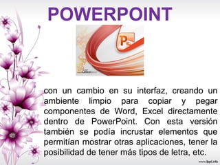 POWERPOINT
con un cambio en su interfaz, creando un
ambiente limpio para copiar y pegar
componentes de Word, Excel directamente
dentro de PowerPoint. Con esta versión
también se podía incrustar elementos que
permitían mostrar otras aplicaciones, tener la
posibilidad de tener más tipos de letra, etc.
 