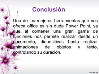 Conclusión
Una de las mejores herramientas que nos
ofrece office es sin duda Power Point, ya
que al contener una gran gama de
funciones nos permite realizar desde un
documento, diapositivas hasta realizar
animaciones de objetos y texto,
controlando su duración.
 