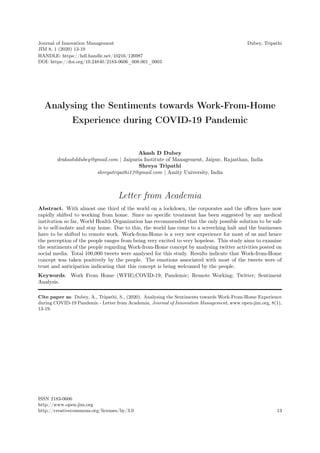 Journal of Innovation Management
JIM 8, 1 (2020) 13-19
Dubey, Tripathi
Analysing the Sentiments towards Work-From-Home
Experience during COVID-19 Pandemic
Akash D Dubey
drakashddubey@gmail.com | Jaipuria Institute of Management, Jaipur, Rajasthan, India
Shreya Tripathi
shreyatripathi13@gmail.com | Amity University, India
Letter from Academia
Abstract. With almost one third of the world on a lockdown, the corporates and the offices have now
rapidly shifted to working from home. Since no specific treatment has been suggested by any medical
institution so far, World Health Organization has recommended that the only possible solution to be safe
is to self-isolate and stay home. Due to this, the world has come to a screeching halt and the businesses
have to be shifted to remote work. Work-from-Home is a very new experience for most of us and hence
the perception of the people ranges from being very excited to very hopeless. This study aims to examine
the sentiments of the people regarding Work-from-Home concept by analysing twitter activities posted on
social media. Total 100,000 tweets were analysed for this study. Results indicate that Work-from-Home
concept was taken positively by the people. The emotions associated with most of the tweets were of
trust and anticipation indicating that this concept is being welcomed by the people.
Keywords. Work From Home (WFH);COVID-19; Pandemic; Remote Working; Twitter; Sentiment
Analysis.
Cite paper as: Dubey, A., Tripathi, S., (2020). Analysing the Sentiments towards Work-From-Home Experience
during COVID-19 Pandemic - Letter from Academia, Journal of Innovation Management, www.open-jim.org, 8(1),
13-19.
ISSN 2183-0606
http://www.open-jim.org
http://creativecommons.org/licenses/by/3.0 13
HANDLE: https://hdl.handle.net/10216/126987
DOI: https://doi.org/10.24840/2183-0606_008.001_0003
 
