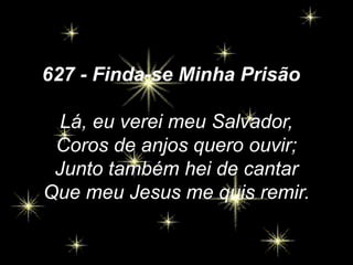 627 - Finda-se Minha Prisão
Lá, eu verei meu Salvador,
Coros de anjos quero ouvir;
Junto também hei de cantar
Que meu Jesus me quis remir.
 