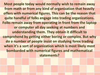 Most people today would normally wish to remain away
 from math or from any kind of organization that heavily
 offers with numerical figures. This can be the reason that
 quite handful of folks engage into trading organizations.
Folks remain away from operating in front from the laptop
        or computer all day seeking at numbers and
       understanding them. They obtain it difficult to
comprehend by getting either boring or complex. But why
  do a number of people insist on studying forex trading
 when it's a sort of organization which is most likely most
   bombarded with numerical figures and mathematical
                        statements?
 