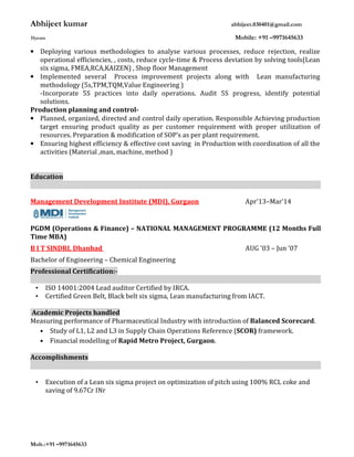 Abhijeet kumar abhijeet.030401@gmail.com
31years Mobile: +91 –9971645633
Mob.:+91 –9971645633
• Deploying various methodologies to analyse various processes, reduce rejection, realize
operational efficiencies, , costs, reduce cycle-time & Process deviation by solving tools(Lean
six sigma, FMEA,RCA,KAIZEN) , Shop floor Management
• Implemented several Process improvement projects along with Lean manufacturing
methodology (5s,TPM,TQM,Value Engineering )
-Incorporate 5S practices into daily operations. Audit 5S progress, identify potential
solutions.
Production planning and control-
• Planned, organized, directed and control daily operation. Responsible Achieving production
target ensuring product quality as per customer requirement with proper utilization of
resources. Preparation & modification of SOP’s as per plant requirement.
• Ensuring highest efficiency & effective cost saving in Production with coordination of all the
activities (Material ,man, machine, method )
Education
Management Development Institute (MDI), Gurgaon Apr'13–Mar’14
PGDM (Operations & Finance) – NATIONAL MANAGEMENT PROGRAMME (12 Months Full
Time MBA)
B I T SINDRI, Dhanbad AUG '03 – Jun '07
Bachelor of Engineering – Chemical Engineering
Professional Certification:-
• ISO 14001:2004 Lead auditor Certified by IRCA.
• Certified Green Belt, Black belt six sigma, Lean manufacturing from IACT.
Academic Projects handled
Measuring performance of Pharmaceutical Industry with introduction of Balanced Scorecard.
• Study of L1, L2 and L3 in Supply Chain Operations Reference (SCOR) framework.
• Financial modelling of Rapid Metro Project, Gurgaon.
Accomplishments
• Execution of a Lean six sigma project on optimization of pitch using 100% RCL coke and
saving of 9.67Cr INr
 
