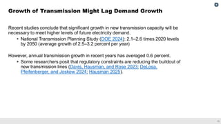 11
Recent studies conclude that significant growth in new transmission capacity will be
necessary to meet higher levels of future electricity demand.
▪ National Transmission Planning Study (DOE 2024): 2.1–2.6 times 2020 levels
by 2050 (average growth of 2.5–3.2 percent per year)
However, annual transmission growth in recent years has averaged 0.6 percent.
▪ Some researchers posit that regulatory constraints are reducing the buildout of
new transmission lines (Davis, Hausman, and Rose 2023; DeLosa,
Pfeifenberger, and Joskow 2024; Hausman 2025).
Growth of Transmission Might Lag Demand Growth
 