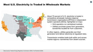14
Data sources: Federal Energy Regulatory Commission (2025); Van Nostrand (2026).
Most U.S. Electricity Is Traded in Wholesale Markets
About 70 percent of U.S. electricity is traded in
competitive wholesale markets (regional
transmission organizations [RTOs] or independent
system operators [ISOs], highlighted on map)
▪ Grid operators run centralized markets.
▪ Utilities purchase power from generators,
sometimes located far from customers.
In other regions, utilities generally own their
generation and deliver electricity at regulated rates.
Transmission enables trade both within and across
market regions—sometimes from distant sources.
 