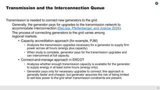 16
Transmission is needed to connect new generators to the grid.
Generally, the generator pays for upgrades to the transmission network to
accommodate interconnection (DeLosa, Pfeifenberger, and Joskow 2024).
The process of connecting generators to the grid varies among
regional markets.
▪ Capacity accreditation approach (for example, PJM)
• Analyzes the transmission upgrades necessary for a generator to supply firm
power across all hours (energy plus capacity).
• When study is complete, generator pays for the transmission upgrades and
can interconnect at full capacity.
▪ Connect-and-manage approach in ERCOT
• Analyzes whether enough transmission capacity is available for the generator
to supply energy in at least some hours (energy only).
• Generator pays only for necessary upgrades to connect; this approach is
generally faster and cheaper, but generator assumes the risk of being limited
to sell less power to the grid when transmission constraints are present.
Transmission and the Interconnection Queue
 