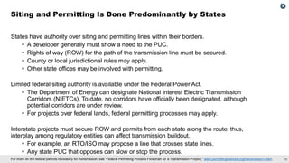 19
For more on the federal permits necessary for transmission, see “Federal Permitting Process Flowchart for a Transmission Project,” www.permittinginstitute.org/transmission-chart.
States have authority over siting and permitting lines within their borders.
▪ A developer generally must show a need to the PUC.
▪ Rights of way (ROW) for the path of the transmission line must be secured.
▪ County or local jurisdictional rules may apply.
▪ Other state offices may be involved with permitting.
Limited federal siting authority is available under the Federal Power Act.
▪ The Department of Energy can designate National Interest Electric Transmission
Corridors (NIETCs). To date, no corridors have officially been designated, although
potential corridors are under review.
▪ For projects over federal lands, federal permitting processes may apply.
Interstate projects must secure ROW and permits from each state along the route; thus,
interplay among regulatory entities can affect transmission buildout.
▪ For example, an RTO/ISO may propose a line that crosses state lines.
▪ Any state PUC that opposes can slow or stop the process.
Siting and Permitting Is Done Predominantly by States
 