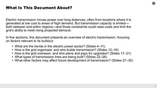 2
Electric transmission moves power over long distances, often from locations where it is
generated at low cost to areas of high demand. But transmission capacity is limited—
both between and within regions—and those constraints could raise costs and limit the
grid’s ability to meet rising projected demand.
In five sections, this document presents an overview of electric transmission, focusing
on factors relevant to its buildout:
▪ What are the trends in the electric power sector? (Slides 4–11)
▪ How is the grid organized, and who builds transmission? (Slides 12–16)
▪ How is the grid overseen, and who plans and pays for upgrades? (Slides 17–21)
▪ What types of transmission lines are being built? (Slides 22–26)
▪ What other factors may affect future development of transmission? (Slides 27–30)
What Is This Document About?
 