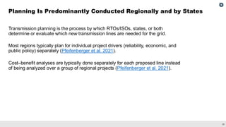 20
Transmission planning is the process by which RTOs/ISOs, states, or both
determine or evaluate which new transmission lines are needed for the grid.
Most regions typically plan for individual project drivers (reliability, economic, and
public policy) separately (Pfeifenberger et al. 2021).
Cost–benefit analyses are typically done separately for each proposed line instead
of being analyzed over a group of regional projects (Pfeifenberger et al. 2021).
Planning Is Predominantly Conducted Regionally and by States
 