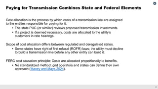 21
Cost allocation is the process by which costs of a transmission line are assigned
to the entities responsible for paying for it.
▪ The state PUC (or similar) reviews proposed transmission investments.
▪ If a project is deemed necessary, costs are allocated to the utility’s
customers in rate hearings.
Scope of cost allocation differs between regulated and deregulated states.
▪ Some states have right of first refusal (ROFR) laws; the utility must decline
to build a transmission line before any other entity can build it.
FERC cost causation principle: Costs are allocated proportionally to benefits.
▪ No standardized method; grid operators and states can define their own
approach (Macey and Mays 2024).
Paying for Transmission Combines State and Federal Elements
 