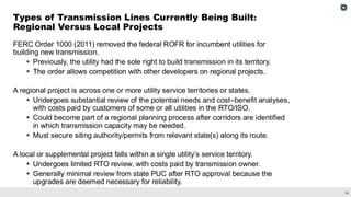 24
FERC Order 1000 (2011) removed the federal ROFR for incumbent utilities for
building new transmission.
▪ Previously, the utility had the sole right to build transmission in its territory.
▪ The order allows competition with other developers on regional projects.
A regional project is across one or more utility service territories or states.
▪ Undergoes substantial review of the potential needs and cost–benefit analyses,
with costs paid by customers of some or all utilities in the RTO/ISO.
▪ Could become part of a regional planning process after corridors are identified
in which transmission capacity may be needed.
▪ Must secure siting authority/permits from relevant state(s) along its route.
A local or supplemental project falls within a single utility’s service territory.
▪ Undergoes limited RTO review, with costs paid by transmission owner.
▪ Generally minimal review from state PUC after RTO approval because the
upgrades are deemed necessary for reliability.
Types of Transmission Lines Currently Being Built:
Regional Versus Local Projects
 