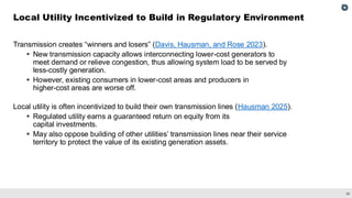 26
Transmission creates “winners and losers” (Davis, Hausman, and Rose 2023).
▪ New transmission capacity allows interconnecting lower-cost generators to
meet demand or relieve congestion, thus allowing system load to be served by
less-costly generation.
▪ However, existing consumers in lower-cost areas and producers in
higher-cost areas are worse off.
Local utility is often incentivized to build their own transmission lines (Hausman 2025).
▪ Regulated utility earns a guaranteed return on equity from its
capital investments.
▪ May also oppose building of other utilities’ transmission lines near their service
territory to protect the value of its existing generation assets.
Local Utility Incentivized to Build in Regulatory Environment
 
