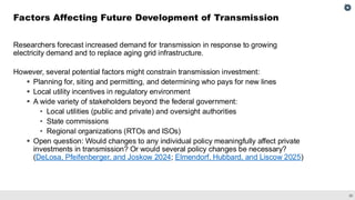 28
Researchers forecast increased demand for transmission in response to growing
electricity demand and to replace aging grid infrastructure.
However, several potential factors might constrain transmission investment:
▪ Planning for, siting and permitting, and determining who pays for new lines
▪ Local utility incentives in regulatory environment
▪ A wide variety of stakeholders beyond the federal government:
• Local utilities (public and private) and oversight authorities
• State commissions
• Regional organizations (RTOs and ISOs)
▪ Open question: Would changes to any individual policy meaningfully affect private
investments in transmission? Or would several policy changes be necessary?
(DeLosa, Pfeifenberger, and Joskow 2024; Elmendorf, Hubbard, and Liscow 2025)
Factors Affecting Future Development of Transmission
 