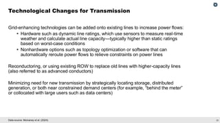 29
Data source: Mulvaney et al. (2024).
Grid-enhancing technologies can be added onto existing lines to increase power flows:
▪ Hardware such as dynamic line ratings, which use sensors to measure real-time
weather and calculate actual line capacity—typically higher than static ratings
based on worst-case conditions
▪ Nonhardware options such as topology optimization or software that can
automatically reroute power flows to relieve constraints on power lines
Reconductoring, or using existing ROW to replace old lines with higher-capacity lines
(also referred to as advanced conductors)
Minimizing need for new transmission by strategically locating storage, distributed
generation, or both near constrained demand centers (for example, “behind the meter”
or collocated with large users such as data centers)
Technological Changes for Transmission
 