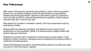 3
After years of flat demand, electricity consumption is rising, driven by growth in
factors such as artificial intelligence (AI) and electrification of transportation.
Studies project that transmission capacity would need to grow by 3 percent or
more annually by 2050 to meet growing demand for electricity; recent buildout
has been less than 1 percent per year.
Most electricity is traded in wholesale markets, with most transmission built by
local electric utilities.
Responsibility for planning, permitting, and determining who pays for new
transmission is not centralized. Rather, it is shared across multiple entities with
distinct roles and incentives.
Regulatory incentives favor investment in transmission by local utilities; in part
because of those incentives, interregional and competitively bid projects remain a
small share of total spending.
Recent technological innovations and administrative actions may affect the scale
and pace of new transmission capacity.
Key Takeaways
 