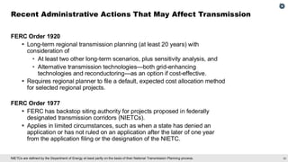 30
NIETCs are defined by the Department of Energy at least partly on the basis of their National Transmission Planning process.
FERC Order 1920
▪ Long-term regional transmission planning (at least 20 years) with
consideration of
• At least two other long-term scenarios, plus sensitivity analysis, and
• Alternative transmission technologies—both grid-enhancing
technologies and reconductoring—as an option if cost-effective.
▪ Requires regional planner to file a default, expected cost allocation method
for selected regional projects.
FERC Order 1977
▪ FERC has backstop siting authority for projects proposed in federally
designated transmission corridors (NIETCs).
▪ Applies in limited circumstances, such as when a state has denied an
application or has not ruled on an application after the later of one year
from the application filing or the designation of the NIETC.
Recent Administrative Actions That May Affect Transmission
 