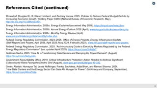 32
Elmendorf, Douglas W., R. Glenn Hubbard, and Zachary Liscow. 2025. Policies to Reduce Federal Budget Deficits by
Increasing Economic Growth. Working Paper 33834 (National Bureau of Economic Research, May),
http://dx.doi.org/10.3386/w33834.
Energy Information Administration. 2026a. Energy Explained (accessed May 2026), https://tinyurl.com/mtnrz3mv.
Energy Information Administration. 2026b. Annual Energy Outlook 2026 (April), www.eia.gov/outlooks/aeo/index.php.
Energy Information Administration. 2026c. Monthly Energy Review (April),
www.eia.gov/totalenergy/data/monthly/index.php.
Federal Energy Regulatory Commission. 2023–2026. Office of Energy Projects, Energy Infrastructure Update
(Staff Reports and Papers, April 2026, April 2025, May 2024, February 2023), www.ferc.gov/staff-reports-and-papers.
Federal Energy Regulatory Commission. 2025. “An Introductory Guide to Electricity Markets Regulated by the Federal
Energy Regulatory Commission” (last updated April 2025), https://tinyurl.com/2rdbj6e7.
Goldman Sachs. 2025. “How AI Is Transforming Data Centers and Ramping Up Power Demand” (August),
https://tinyurl.com/9ufxymdd.
Government Accountability Office. 2019. Critical Infrastructure Protection: Action Needed to Address Significant
Cybersecurity Risks Facing the Electric Grid (August), www.gao.gov/products/gao-19-332.
Green, Alastair, Humayun Tai, Jesse Noffsinger, Pankaj Sachdeva, Arjita Bhan, and Raman Sharma. 2024.
“How Data Centers and the Energy Sector Can Sate AI’s Hunger for Power,” (McKinsey and Company, September),
https://tinyurl.com/46ms7mfe.
References Cited (continued)
 