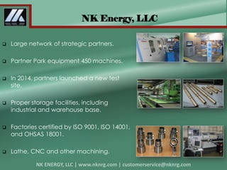  Large network of strategic partners.
 Partner Park equipment 450 machines.
 In 2014, partners launched a new test
site.
 Proper storage facilities, including
industrial and warehouse base.
 Factories certified by ISO 9001, ISO 14001,
and OHSAS 18001.
 Lathe, CNC and other machining.
NK Energy, LLC
 