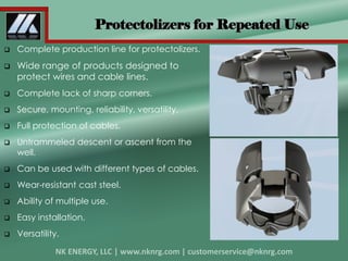 Complete production line for protectolizers.
 Wide range of products designed to
protect wires and cable lines.
 Complete lack of sharp corners.
 Secure, mounting, reliability, versatility.
 Full protection of cables.
 Untrammeled descent or ascent from the
well.
 Can be used with different types of cables.
 Wear-resistant cast steel.
 Ability of multiple use.
 Easy installation.
 Versatility.
Protectolizers for Repeated Use
 