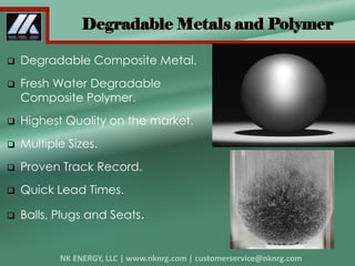 Degradable Metals and Polymer
 Degradable Composite Metal.
 Fresh Water Degradable
Composite Polymer.
 Highest Quality on the market.
 Multiple Sizes.
 Proven Track Record.
 Quick Lead Times.
 Balls, Plugs and Seats.
 