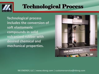 Technological Process
Technological process
includes the conversion of
soft elastomeric
compounds in solid
vulcanized rubber with
desired chemical and
mechanical properties.
 