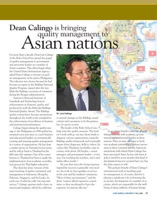 John Carroll university FALL 2006 35
For more than a decade, Dean Luis Calingo
of the Boler School has spread the gospel
of quality management to government
and university leaders in a number of
Asian countries. This effort began when
the United States Information Agency
asked Dean Calingo to lecture on qual-
ity management in his native Philippines.
The educator was chosen because he had
become an expert in the Baldrige National
Quality Program, named after the late
Malcolm Baldrige, secretary of commerce
during the Reagan administration.
America’s National Institute of
Standards and Technology honors
achievements in domestic quality and
productivity with the Malcolm Baldrige
National Quality Award. The Baldrige
quality criteria have become synonymous
throughout the world as the standard for
the achievement of excellence in business
and institutional performance.
Calingo began taking the quality mes-
sage to the Philippines in 1994 and he has
returned every year since to coach business
and educational leaders on systematically
creating and assessing quality management
in a variety of organizations. He has done
a similar service in Vietnam for four years,
and he will go back to Thailand for the
fifth time this summer. One of his contri-
butions to Thailand has been to guide the
implementation of an academic accredita-
tion process for Thai higher education.
The dean has done versions of the
same teaching of quality assessment and
management in Indonesia, Mongolia,
Pakistan, Singapore, and Sri Lanka. In
each case of what he calls “my national
service,” Calingo operates with a basic in-
structional template, which he calibrates
to annual changes in the Baldrige award
criteria and customizes to fit the particu-
lars of a given society.
The leader of the Boler School says, “I
help train the quality assessors. The lead-
ers I work with go out into those lands to
diagnose various organizations, using the
Baldrige quality framework and eventually
impart those diagnostic skills to others. In
a place like Thailand, I probably come in
contact with about 100 leaders – senior
managers and government leaders – every
year. I’m teaching the teachers, and a mul-
tiplier effect results.”
He says that since the living expenses
stipend he receives is generally very mod-
est, his work in Asia qualifies as service
in his own and his students’ estimation.
“Most of these governments,” said the
dean, “cannot afford expensive consul-
tants, so they are pleased to have the
expertise of someone like me.”
Dean Calingo is bringing
	 quality management to
Asian nations.
A secondary benefit comes out of estab-
lishing relations with academic, govern-
mental and institutional leaders in these
nations. They, in turn, are eager to facili-
tate academic partnerships between univer-
sities in their countries and the American
institutions with which Dean Calingo has
been associated. Since he has only been at
John Carroll for seven months that kind of
development has not occurred here yet, but
the dean expects it will.
The primary benefit of Dean Calingo’s
international work in teaching qual-
ity management is, of course, that he is
playing a significant role in fostering the
economic development of a number of so-
cieties, which are responsible for the well-
being of many millions of human beings.
Dr. Luis Calingo
 
