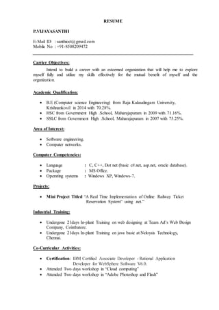 RESUME
P.VIJAYASANTHI
E-Mail ID : santhioct@gmail.com
Mobile No : +91-8508209472
Carrier Objectives:
Intend to build a career with an esteemed organization that will help me to explore
myself fully and utilize my skills effectively for the mutual benefit of myself and the
organization.
Academic Qualification:
 B.E (Computer science Engineering) from Raja Kalasalingam University,
Krishnankovil in 2014 with 70.28%.
 HSC from Government High .School, Maharajapuram in 2009 with 71.16%.
 SSLC from Government High .School, Maharajapuram in 2007 with 75.25%.
Area of Interest:
 Software engineering.
 Computer networks.
Computer Competencies:
 Language : C, C++, Dot net (basic c#.net, asp.net, oracle database).
 Package : MS Office.
 Operating systems : Windows XP, Windows-7.
Projects:
 Mini Project Titled “A Real Time Implementation of Online Railway Ticket
Reservation System” using .net.”
Industrial Training:
 Undergone 21days In-plant Training on web designing at Team Ad’s Web Design
Company, Coimbatore.
 Undergone 21days In-plant Training on java basic at Neloysis Technology,
Chennai.
Co-Curricular Activities:
 Certification: IBM Certified Associate Developer - Rational Application
Developer for WebSphere Software V6.0.
 Attended Two days workshop in “Cloud computing”
 Attended Two days workshop in “Adobe Photoshop and Flash”
 
