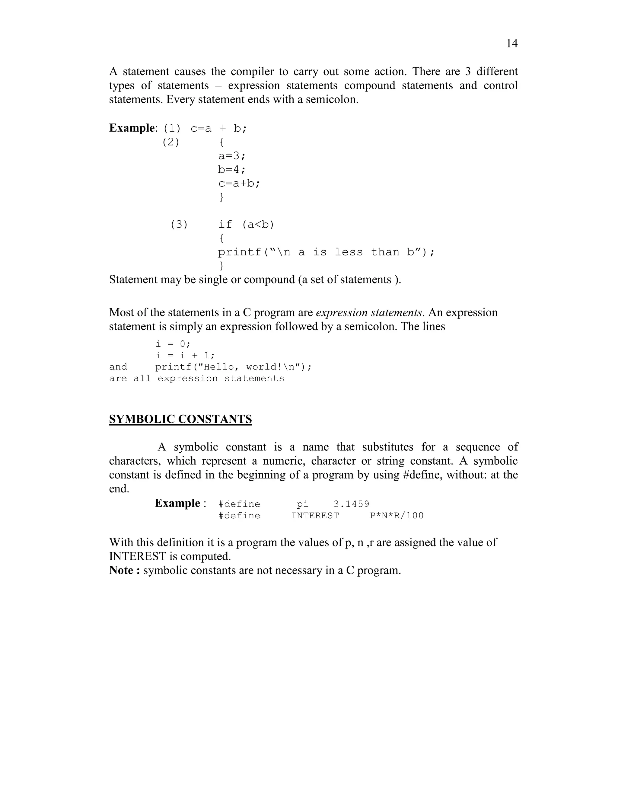 14
A statement causes the compiler to carry out some action. There are 3 different
types of statements – expression statements compound statements and control
statements. Every statement ends with a semicolon.
Example: (1) c=a + b;
(2) {
a=3;
b=4;
c=a+b;
}
(3) if (a<b)
{
printf(“n a is less than b”);
}
Statement may be single or compound (a set of statements ).
Most of the statements in a C program are expression statements. An expression
statement is simply an expression followed by a semicolon. The lines
i = 0;
i = i + 1;
and printf("Hello, world!n");
are all expression statements
SYMBOLIC CONSTANTS
A symbolic constant is a name that substitutes for a sequence of
characters, which represent a numeric, character or string constant. A symbolic
constant is defined in the beginning of a program by using #define, without: at the
end.
Example : #define pi 3.1459
#define INTEREST P*N*R/100
With this definition it is a program the values of p, n ,r are assigned the value of
INTEREST is computed.
Note : symbolic constants are not necessary in a C program.
 