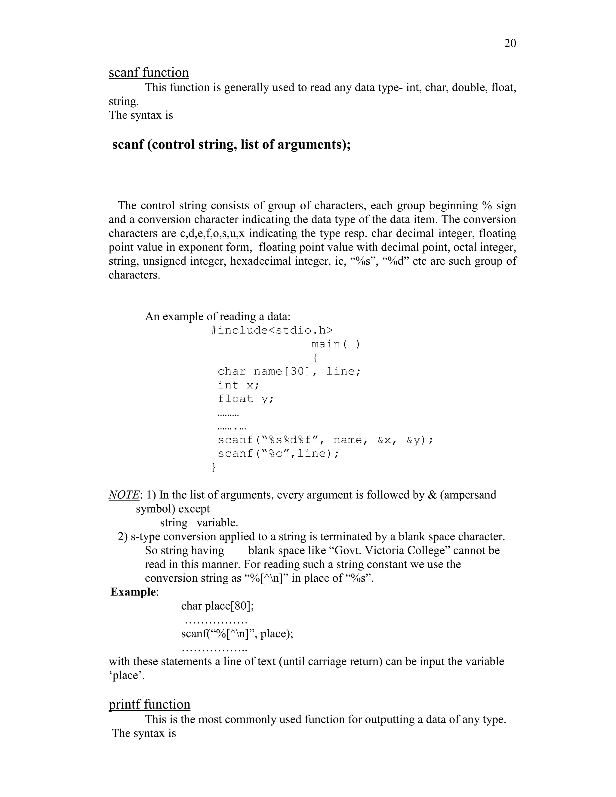 20
scanf function
This function is generally used to read any data type- int, char, double, float,
string.
The syntax is
scanf (control string, list of arguments);
The control string consists of group of characters, each group beginning % sign
and a conversion character indicating the data type of the data item. The conversion
characters are c,d,e,f,o,s,u,x indicating the type resp. char decimal integer, floating
point value in exponent form, floating point value with decimal point, octal integer,
string, unsigned integer, hexadecimal integer. ie, “%s”, “%d” etc are such group of
characters.
An example of reading a data:
#include<stdio.h>
main( )
{
char name[30], line;
int x;
float y;
………
…….…
scanf(“%s%d%f”, name, &x, &y);
scanf(“%c”,line);
}
NOTE: 1) In the list of arguments, every argument is followed by & (ampersand
symbol) except
string variable.
2) s-type conversion applied to a string is terminated by a blank space character.
So string having blank space like “Govt. Victoria College” cannot be
read in this manner. For reading such a string constant we use the
conversion string as “%[^n]” in place of “%s”.
Example:
char place[80];
…………….
scanf(“%[^n]”, place);
……………..
with these statements a line of text (until carriage return) can be input the variable
‘place’.
printf function
This is the most commonly used function for outputting a data of any type.
The syntax is
 