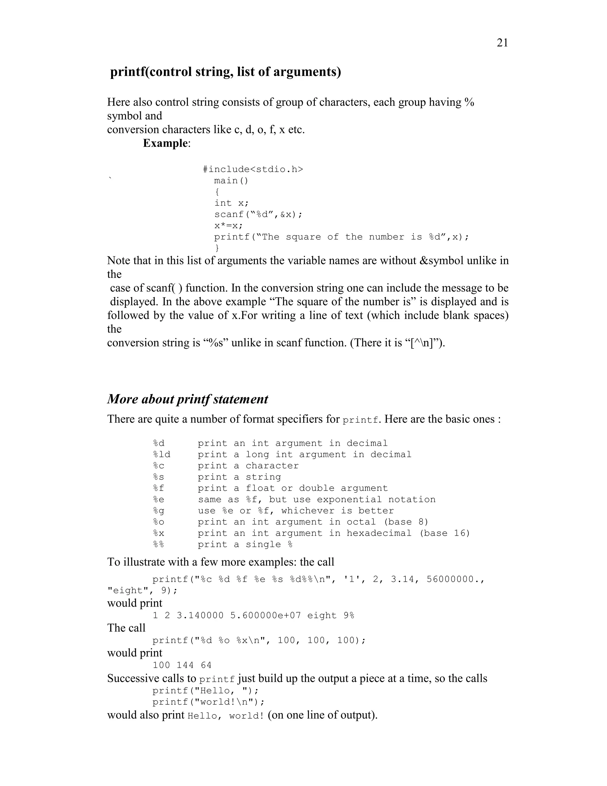 21
printf(control string, list of arguments)
Here also control string consists of group of characters, each group having %
symbol and
conversion characters like c, d, o, f, x etc.
Example:
#include<stdio.h>
` main()
{
int x;
scanf(“%d”,&x);
x*=x;
printf(“The square of the number is %d”,x);
}
Note that in this list of arguments the variable names are without &symbol unlike in
the
case of scanf( ) function. In the conversion string one can include the message to be
displayed. In the above example “The square of the number is” is displayed and is
followed by the value of x.For writing a line of text (which include blank spaces)
the
conversion string is “%s” unlike in scanf function. (There it is “[^n]”).
More about printf statement
There are quite a number of format specifiers for printf. Here are the basic ones :
%d print an int argument in decimal
%ld print a long int argument in decimal
%c print a character
%s print a string
%f print a float or double argument
%e same as %f, but use exponential notation
%g use %e or %f, whichever is better
%o print an int argument in octal (base 8)
%x print an int argument in hexadecimal (base 16)
%% print a single %
To illustrate with a few more examples: the call
printf("%c %d %f %e %s %d%%n", '1', 2, 3.14, 56000000.,
"eight", 9);
would print
1 2 3.140000 5.600000e+07 eight 9%
The call
printf("%d %o %xn", 100, 100, 100);
would print
100 144 64
Successive calls to printf just build up the output a piece at a time, so the calls
printf("Hello, ");
printf("world!n");
would also print Hello, world! (on one line of output).
 
