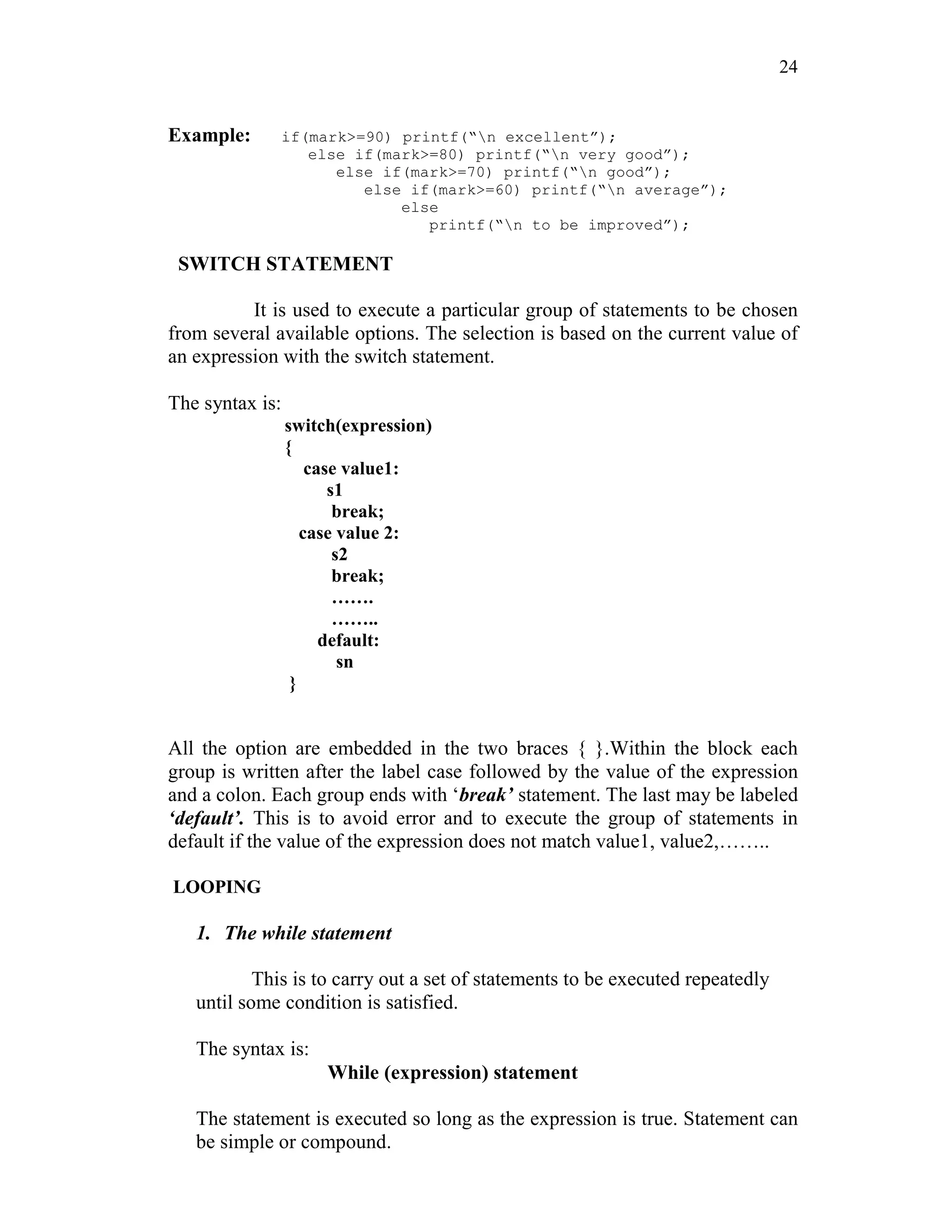 24
Example: if(mark>=90) printf(“n excellent”);
else if(mark>=80) printf(“n very good”);
else if(mark>=70) printf(“n good”);
else if(mark>=60) printf(“n average”);
else
printf(“n to be improved”);
SWITCH STATEMENT
It is used to execute a particular group of statements to be chosen
from several available options. The selection is based on the current value of
an expression with the switch statement.
The syntax is:
switch(expression)
{
case value1:
s1
break;
case value 2:
s2
break;
…….
……..
default:
sn
}
All the option are embedded in the two braces { }.Within the block each
group is written after the label case followed by the value of the expression
and a colon. Each group ends with ‘break’ statement. The last may be labeled
‘default’. This is to avoid error and to execute the group of statements in
default if the value of the expression does not match value1, value2,……..
LOOPING
1. The while statement
This is to carry out a set of statements to be executed repeatedly
until some condition is satisfied.
The syntax is:
While (expression) statement
The statement is executed so long as the expression is true. Statement can
be simple or compound.
 