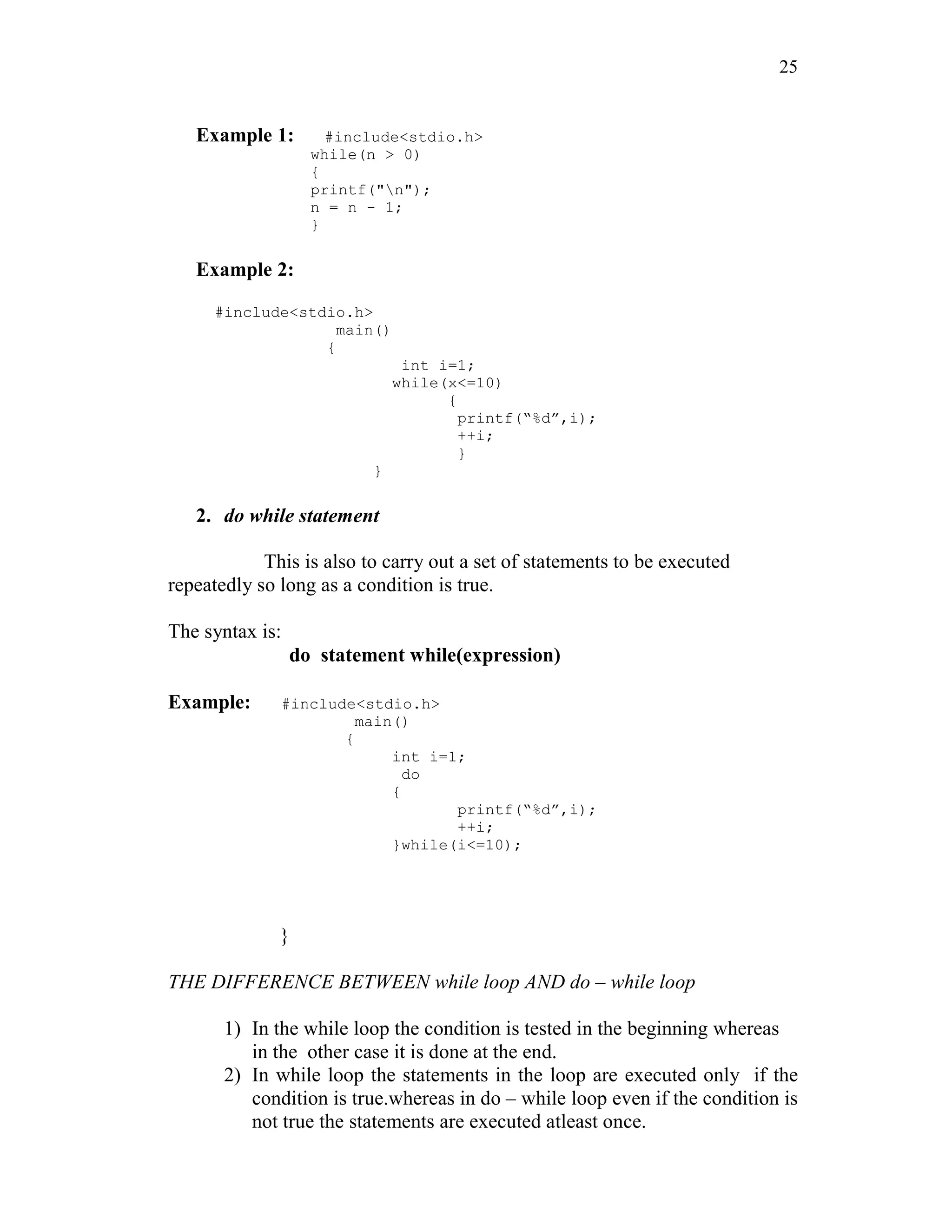 25
Example 1: #include<stdio.h>
while(n > 0)
{
printf("n");
n = n - 1;
}
Example 2:
#include<stdio.h>
main()
{
int i=1;
while(x<=10)
{
printf(“%d”,i);
++i;
}
}
2. do while statement
This is also to carry out a set of statements to be executed
repeatedly so long as a condition is true.
The syntax is:
do statement while(expression)
Example: #include<stdio.h>
main()
{
int i=1;
do
{
printf(“%d”,i);
++i;
}while(i<=10);
}
THE DIFFERENCE BETWEEN while loop AND do – while loop
1) In the while loop the condition is tested in the beginning whereas
in the other case it is done at the end.
2) In while loop the statements in the loop are executed only if the
condition is true.whereas in do – while loop even if the condition is
not true the statements are executed atleast once.
 