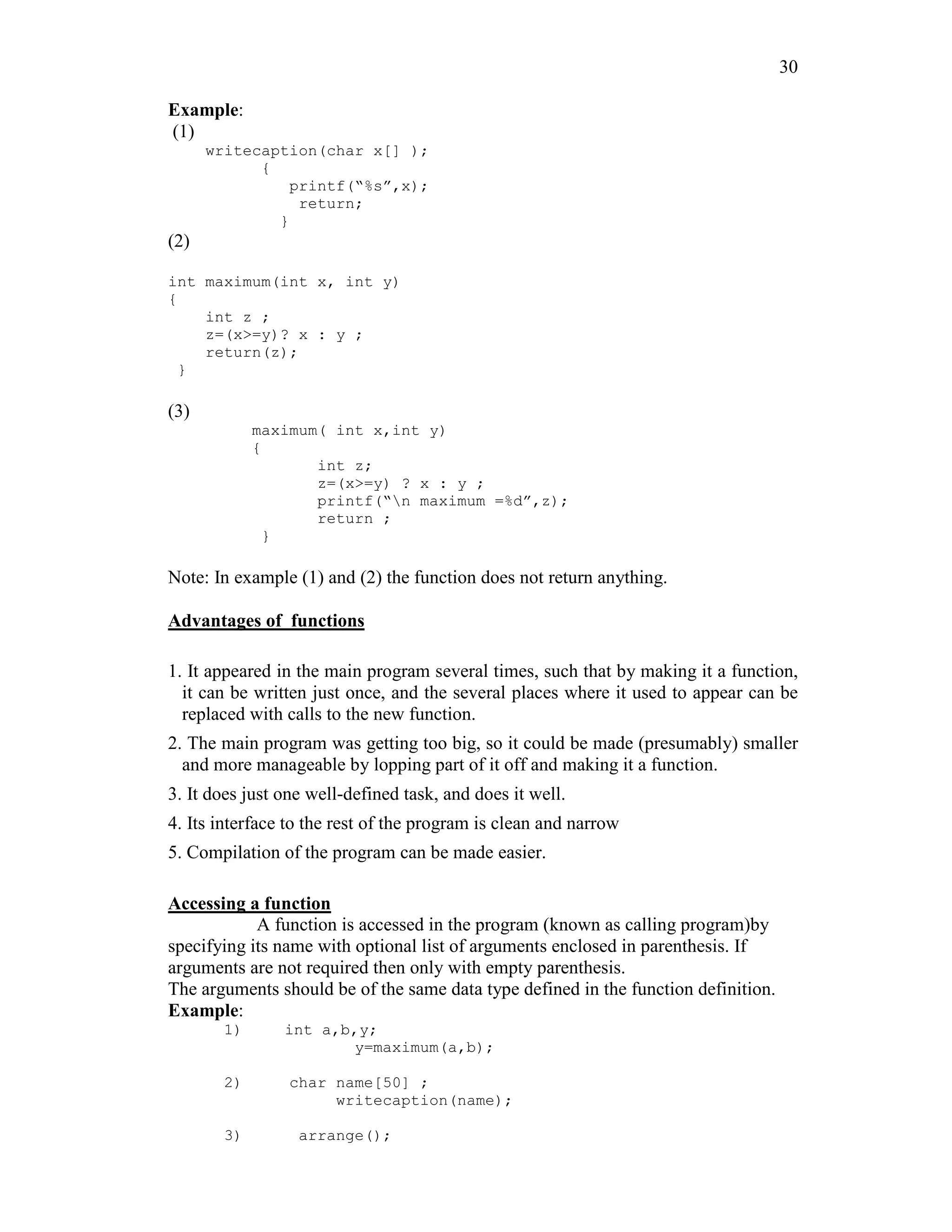30
Example:
(1)
writecaption(char x[] );
{
printf(“%s”,x);
return;
}
(2)
int maximum(int x, int y)
{
int z ;
z=(x>=y)? x : y ;
return(z);
}
(3)
maximum( int x,int y)
{
int z;
z=(x>=y) ? x : y ;
printf(“n maximum =%d”,z);
return ;
}
Note: In example (1) and (2) the function does not return anything.
Advantages of functions
1. It appeared in the main program several times, such that by making it a function,
it can be written just once, and the several places where it used to appear can be
replaced with calls to the new function.
2. The main program was getting too big, so it could be made (presumably) smaller
and more manageable by lopping part of it off and making it a function.
3. It does just one well-defined task, and does it well.
4. Its interface to the rest of the program is clean and narrow
5. Compilation of the program can be made easier.
Accessing a function
A function is accessed in the program (known as calling program)by
specifying its name with optional list of arguments enclosed in parenthesis. If
arguments are not required then only with empty parenthesis.
The arguments should be of the same data type defined in the function definition.
Example:
1) int a,b,y;
y=maximum(a,b);
2) char name[50] ;
writecaption(name);
3) arrange();
 