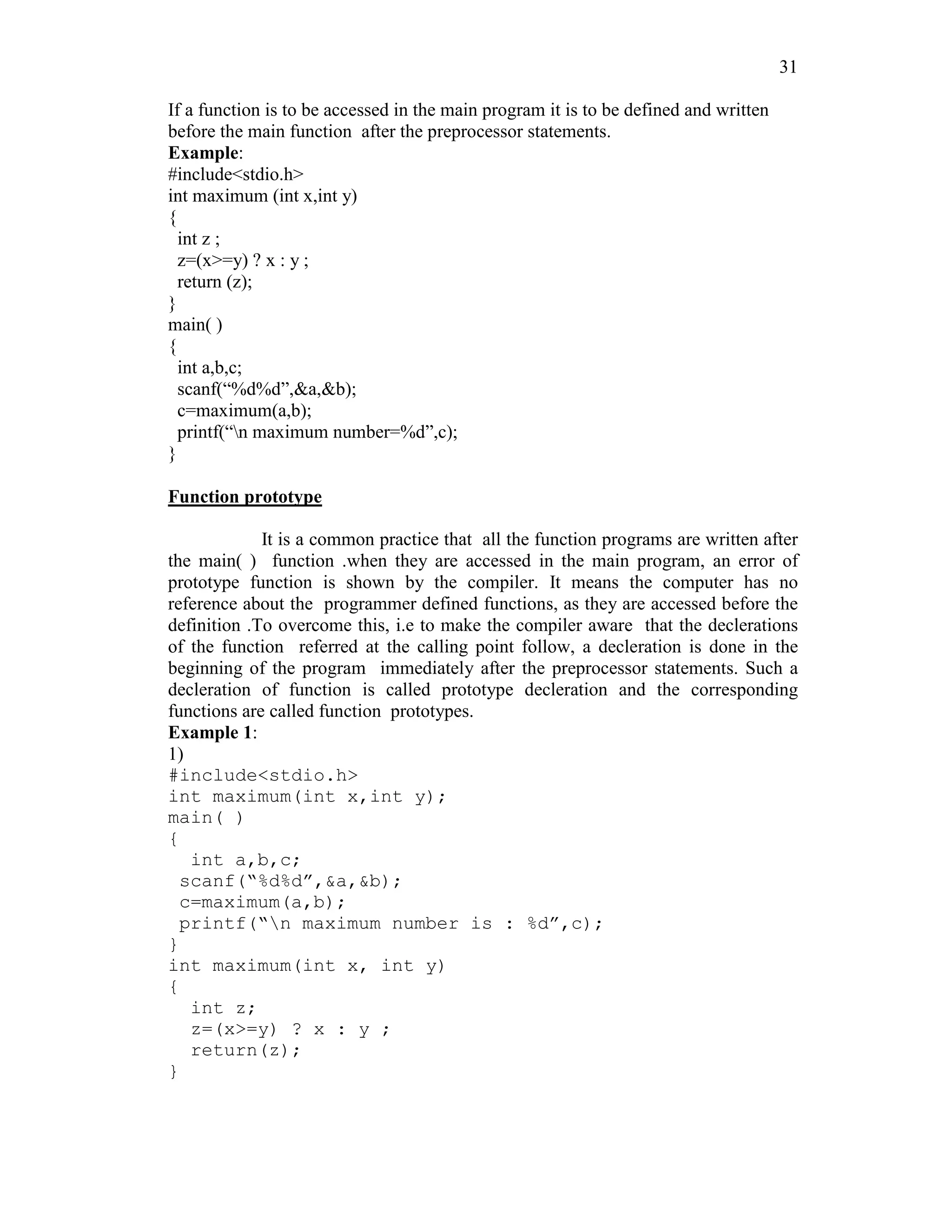 31
If a function is to be accessed in the main program it is to be defined and written
before the main function after the preprocessor statements.
Example:
#include<stdio.h>
int maximum (int x,int y)
{
int z ;
z=(x>=y) ? x : y ;
return (z);
}
main( )
{
int a,b,c;
scanf(“%d%d”,&a,&b);
c=maximum(a,b);
printf(“n maximum number=%d”,c);
}
Function prototype
It is a common practice that all the function programs are written after
the main( ) function .when they are accessed in the main program, an error of
prototype function is shown by the compiler. It means the computer has no
reference about the programmer defined functions, as they are accessed before the
definition .To overcome this, i.e to make the compiler aware that the declerations
of the function referred at the calling point follow, a decleration is done in the
beginning of the program immediately after the preprocessor statements. Such a
decleration of function is called prototype decleration and the corresponding
functions are called function prototypes.
Example 1:
1)
#include<stdio.h>
int maximum(int x,int y);
main( )
{
int a,b,c;
scanf(“%d%d”,&a,&b);
c=maximum(a,b);
printf(“n maximum number is : %d”,c);
}
int maximum(int x, int y)
{
int z;
z=(x>=y) ? x : y ;
return(z);
}
 